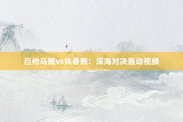 巨枪乌贼vs抹香鲸：深海对决轰动视频