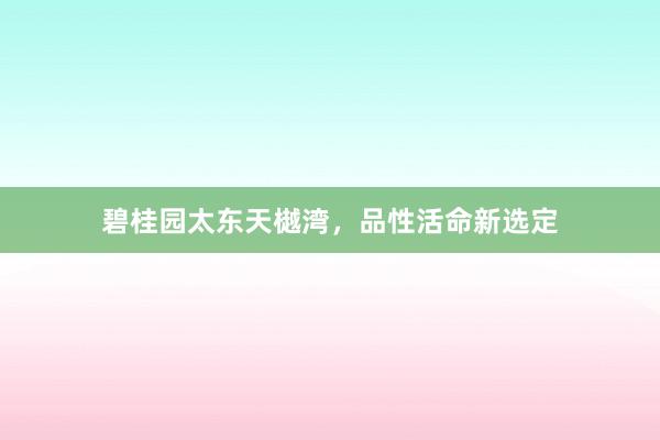 碧桂园太东天樾湾，品性活命新选定